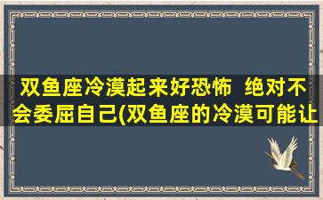 双鱼座冷漠起来好恐怖  绝对不会委屈自己(双鱼座的冷漠可能让你惊讶，但他们绝不以自我为中心的原因是……)